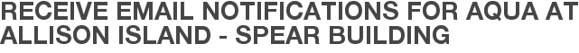 Receive Email Notifications for Aqua at Allison Island - Spear Building